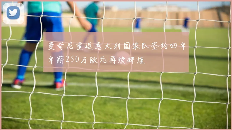 曼奇尼重返意大利国家队签约四年年薪250万欧元再续辉煌