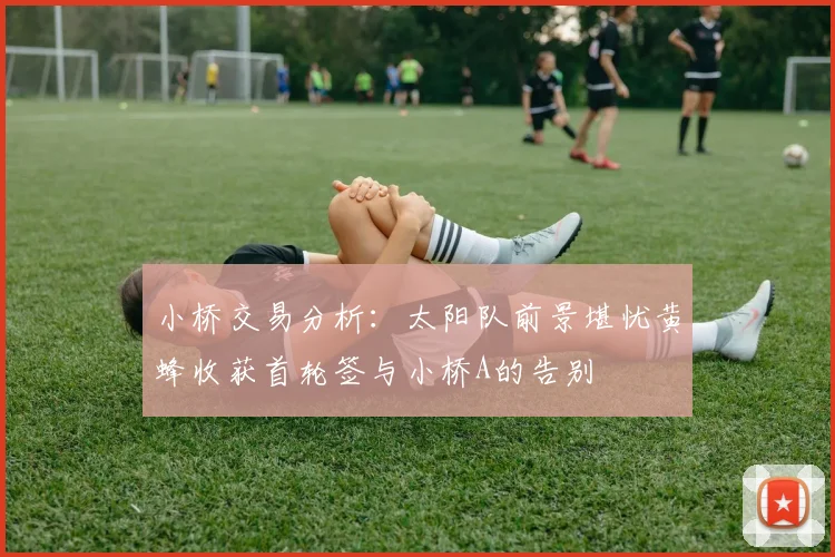 小桥交易分析：太阳队前景堪忧黄蜂收获首轮签与小桥A的告别