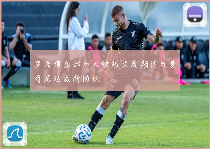 罗马俱乐部加大续约力度期待与曼奇尼达成新协议