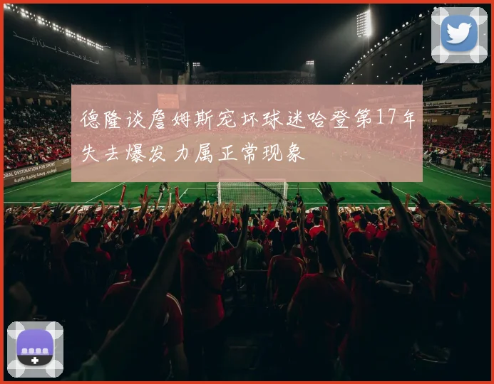 德隆谈詹姆斯宠坏球迷哈登第17年失去爆发力属正常现象