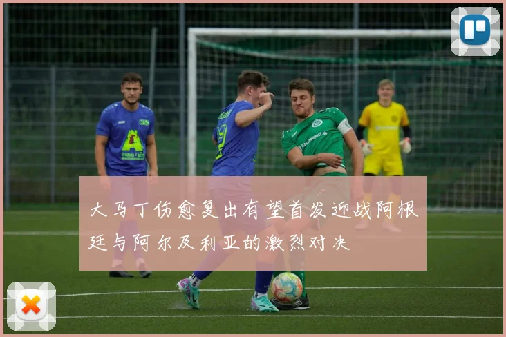 大马丁伤愈复出有望首发迎战阿根廷与阿尔及利亚的激烈对决