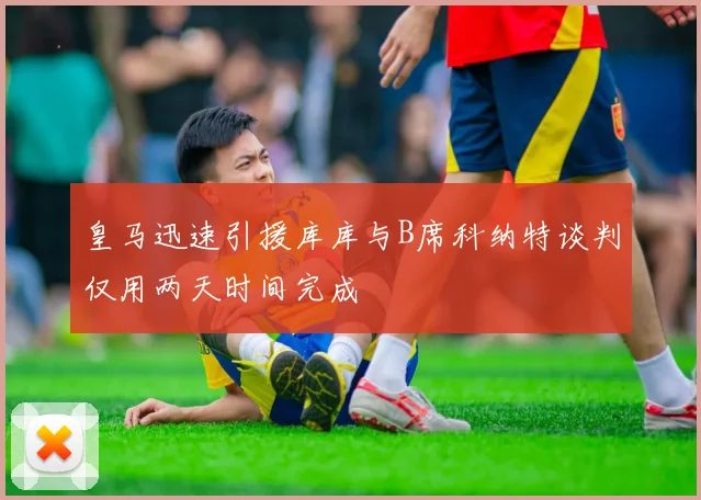 皇马迅速引援库库与B席科纳特谈判仅用两天时间完成