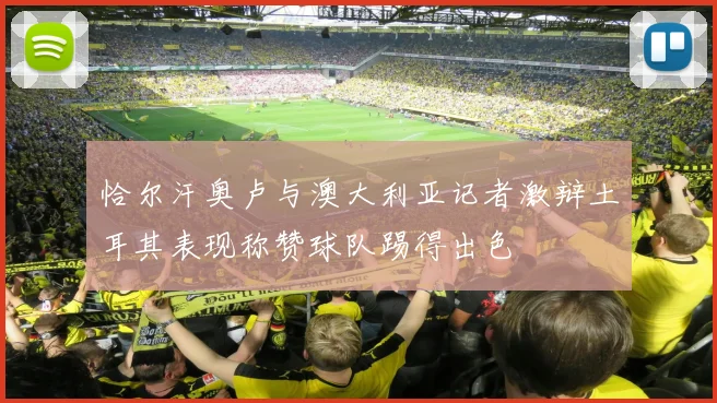 恰尔汗奥卢与澳大利亚记者激辩土耳其表现称赞球队踢得出色