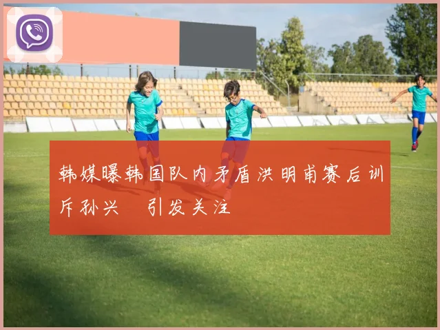韩媒曝韩国队内矛盾洪明甫赛后训斥孙兴慜引发关注