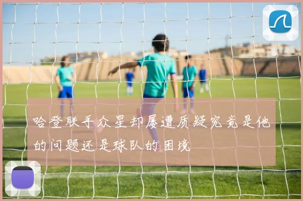 哈登联手众星却屡遭质疑究竟是他的问题还是球队的困境