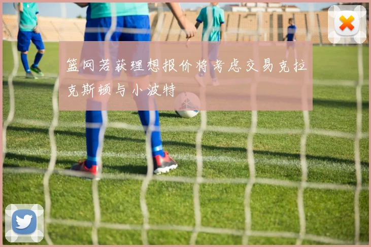 篮网若获理想报价将考虑交易克拉克斯顿与小波特