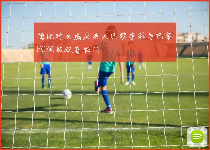 德比对决成庆典大巴黎夺冠与巴黎FC保级双喜临门