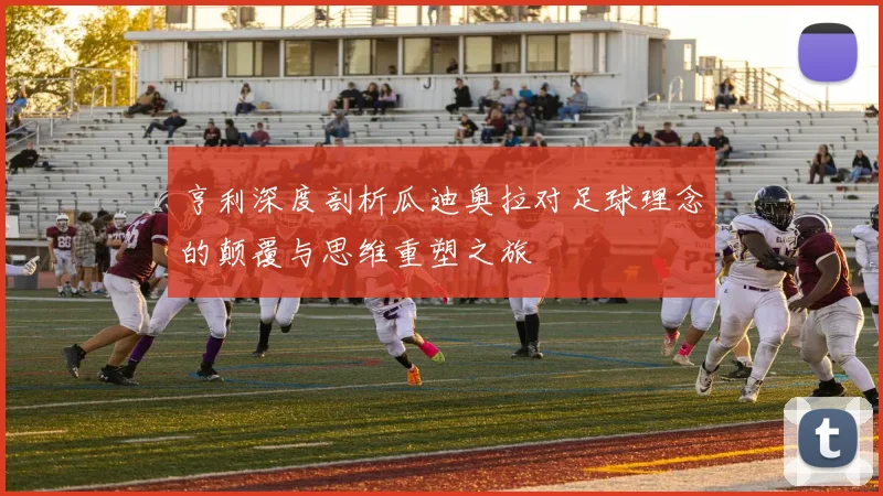 亨利深度剖析瓜迪奥拉对足球理念的颠覆与思维重塑之旅