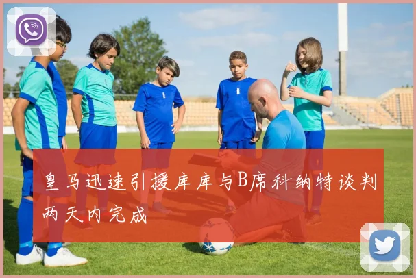 皇马迅速引援库库与B席科纳特谈判两天内完成