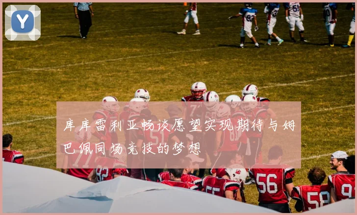 库库雷利亚畅谈愿望实现期待与姆巴佩同场竞技的梦想