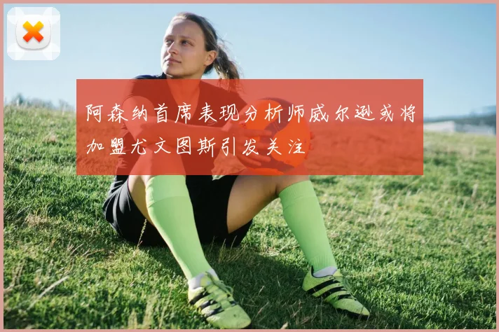 阿森纳首席表现分析师威尔逊或将加盟尤文图斯引发关注
