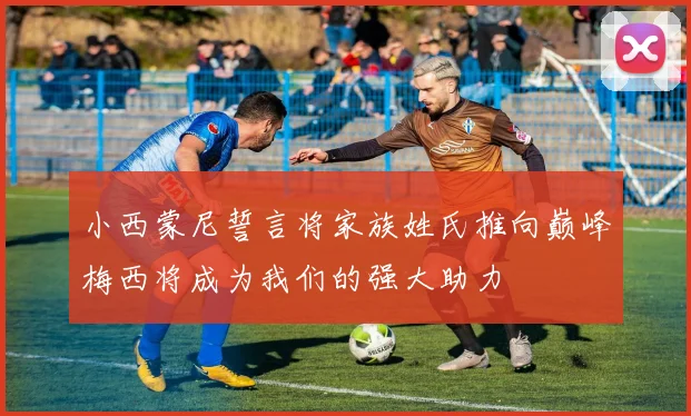 小西蒙尼誓言将家族姓氏推向巅峰梅西将成为我们的强大助力