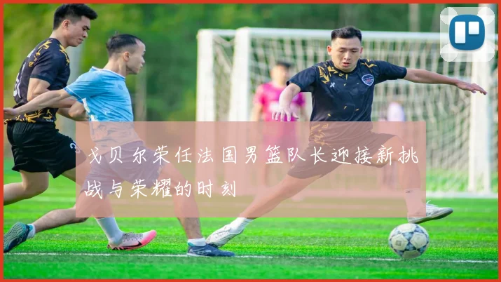戈贝尔荣任法国男篮队长迎接新挑战与荣耀的时刻