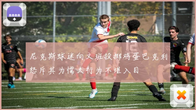 尼克斯球迷向文班投掷鸡蛋巴克利怒斥其为懦夫行为不堪入目
