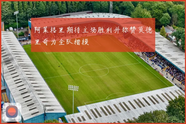 阿莱格里期待主场胜利并称赞莫德里奇为全队楷模