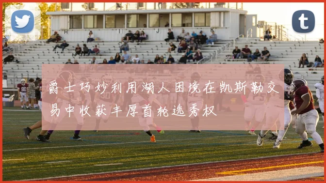 爵士巧妙利用湖人困境在凯斯勒交易中收获丰厚首轮选秀权