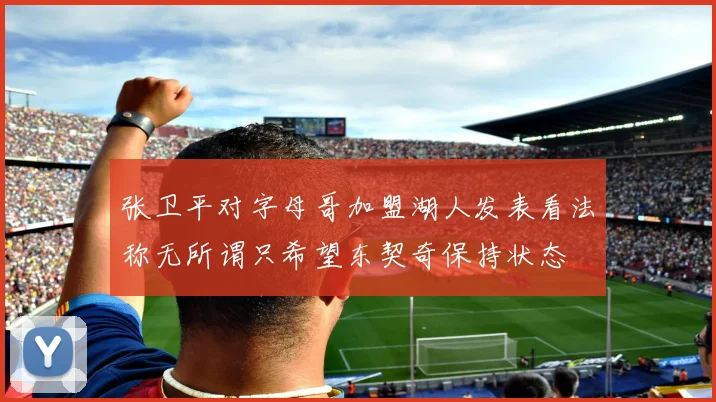 张卫平对字母哥加盟湖人发表看法称无所谓只希望东契奇保持状态