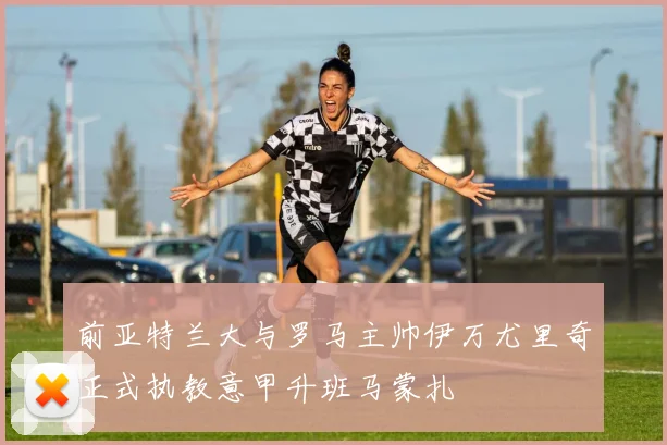 前亚特兰大与罗马主帅伊万尤里奇正式执教意甲升班马蒙扎