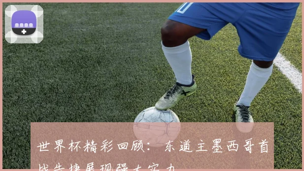 世界杯精彩回顾：东道主墨西哥首战告捷展现强大实力