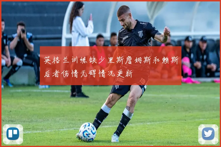英格兰训练缺少里斯詹姆斯和赖斯后者伤情无碍情况更新