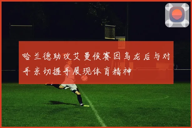 哈兰德助攻艾曼侯赛因乌龙后与对手亲切握手展现体育精神