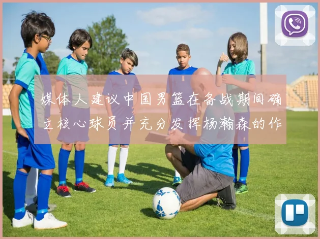 媒体人建议中国男篮在备战期间确立核心球员并充分发挥杨瀚森的作用